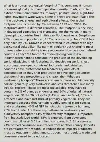 What is a human ecological footprint? This combines 8 human pressures globally: human population density, roads, crop land, extent of built environments, railways, pasture lands, night-time lights, navigable waterways. Some of these are quantifiable like infrastructure, energy and agricultural effects. Our global footprint has increased by 9% between 1993 and 2009. Do footprints differ in different countries? The footprint is declining in developed countries and increasing, for the worse, in many developing countries like in Africa or Southeast Asia. Despite our 23% increase in population , 153% increase in global GDP it has only risen by 9%. Growth is concentrated in countries with high agricultural suitability (like palm oil regions) but changing most in areas where suitability is only moderate. How do industrialized countries affect the footprints of developing countries? Industrialized nations consume the products of the developing world, displacing their footprint, the developing world is just absorbing developed countries' footprints. Industrialized countries have protections for biodiversity and lots of consumption so they shift production to developing countries that don't have protections and cheap labor. What are biodiversity hotspots? These are where humans and biodiversity collide, generally very biodiverse and less threatened like many tropical regions. These are most replaceable, they have to contain 0.5% of plant as endemics and 30% of original natural vegetation. Of the 36 hotspots (2.4% of land surface), 38% are protected and have lost 88% of primary vegetation. They are important because they contain roughly 50% of plant species and vertebrates. 40% of NPP in hotspots is taken by humans, 20% from trade. Are there any patterns in biodiversity and biodiversity hotspots? 44% of biodiversity footprint is imported from industrialized world, 35% is exported from developed countries. US used 3.5 ha of land compared to 1.2 ha average. 24% of food consumed was traded from another county. Imports are correlated with wealth. To reduce these impacts producers must be regulate multinationals, traders must regulate trade and consumers need to be educated.