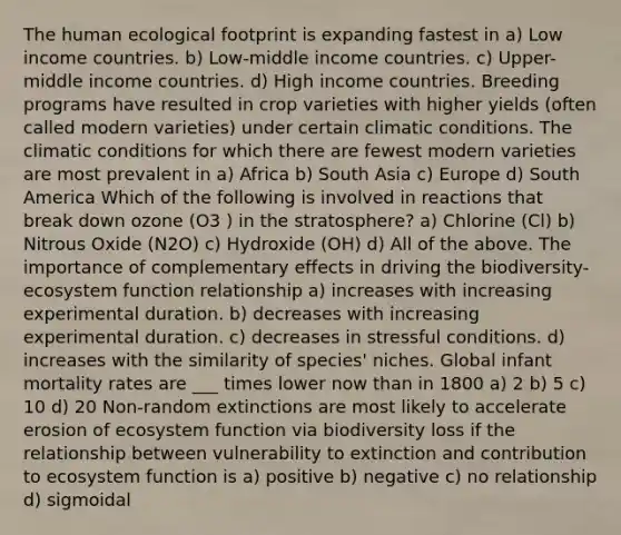 The human ecological footprint is expanding fastest in a) Low income countries. b) Low-middle income countries. c) Upper-middle income countries. d) High income countries. Breeding programs have resulted in crop varieties with higher yields (often called modern varieties) under certain climatic conditions. The climatic conditions for which there are fewest modern varieties are most prevalent in a) Africa b) South Asia c) Europe d) South America Which of the following is involved in reactions that break down ozone (O3 ) in the stratosphere? a) Chlorine (Cl) b) Nitrous Oxide (N2O) c) Hydroxide (OH) d) All of the above. The importance of complementary effects in driving the biodiversity-ecosystem function relationship a) increases with increasing experimental duration. b) decreases with increasing experimental duration. c) decreases in stressful conditions. d) increases with the similarity of species' niches. Global infant mortality rates are ___ times lower now than in 1800 a) 2 b) 5 c) 10 d) 20 Non-random extinctions are most likely to accelerate erosion of ecosystem function via biodiversity loss if the relationship between vulnerability to extinction and contribution to ecosystem function is a) positive b) negative c) no relationship d) sigmoidal