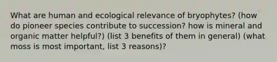 What are human and ecological relevance of bryophytes? (how do pioneer species contribute to succession? how is mineral and organic matter helpful?) (list 3 benefits of them in general) (what moss is most important, list 3 reasons)?