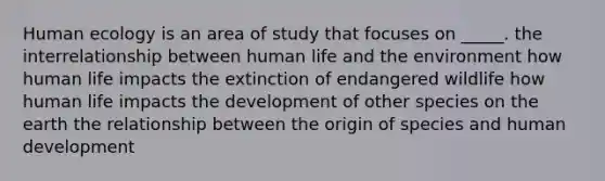 Human ecology is an area of study that focuses on _____. the interrelationship between human life and the environment how human life impacts the extinction of endangered wildlife how human life impacts the development of other species on the earth the relationship between the origin of species and human development