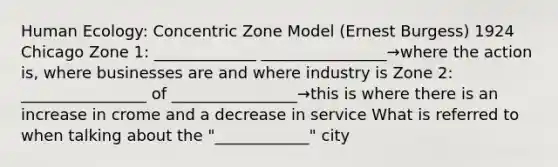 Human Ecology: Concentric Zone Model (Ernest Burgess) 1924 Chicago Zone 1: _____________ ________________→where the action is, where businesses are and where industry is Zone 2: ________________ of ________________→this is where there is an increase in crome and a decrease in service What is referred to when talking about the "____________" city