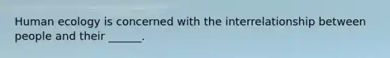 Human ecology is concerned with the interrelationship between people and their ______.