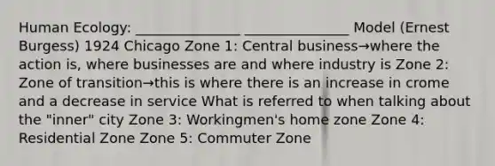 Human Ecology: _______________ _______________ Model (Ernest Burgess) 1924 Chicago Zone 1: Central business→where the action is, where businesses are and where industry is Zone 2: Zone of transition→this is where there is an increase in crome and a decrease in service What is referred to when talking about the "inner" city Zone 3: Workingmen's home zone Zone 4: Residential Zone Zone 5: Commuter Zone