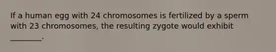 If a human egg with 24 chromosomes is fertilized by a sperm with 23 chromosomes, the resulting zygote would exhibit ________.