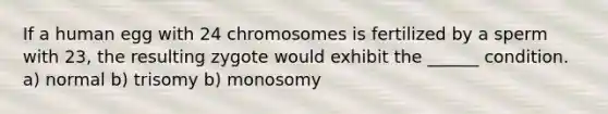 If a human egg with 24 chromosomes is fertilized by a sperm with 23, the resulting zygote would exhibit the ______ condition. a) normal b) trisomy b) monosomy