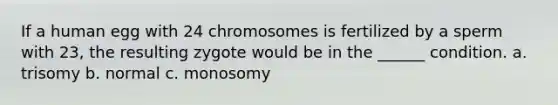 If a human egg with 24 chromosomes is fertilized by a sperm with 23, the resulting zygote would be in the ______ condition. a. trisomy b. normal c. monosomy