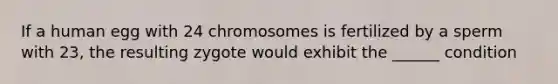 If a human egg with 24 chromosomes is fertilized by a sperm with 23, the resulting zygote would exhibit the ______ condition