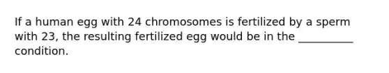 If a human egg with 24 chromosomes is fertilized by a sperm with 23, the resulting fertilized egg would be in the __________ condition.