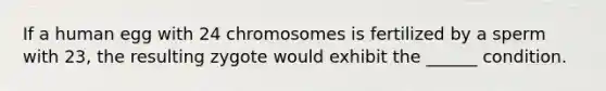 If a human egg with 24 chromosomes is fertilized by a sperm with 23, the resulting zygote would exhibit the ______ condition.