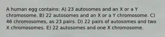 A human egg contains: A) 23 autosomes and an X or a Y chromosome. B) 22 autosomes and an X or a Y chromosome. C) 46 chromosomes, as 23 pairs. D) 22 pairs of autosomes and two X chromosomes. E) 22 autosomes and one X chromosome.