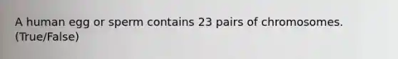A human egg or sperm contains 23 pairs of chromosomes. (True/False)