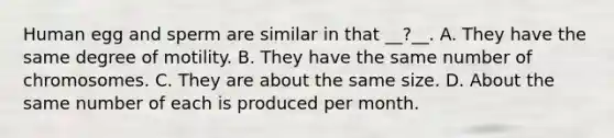 Human egg and sperm are similar in that __?__. A. They have the same degree of motility. B. They have the same number of chromosomes. C. They are about the same size. D. About the same number of each is produced per month.