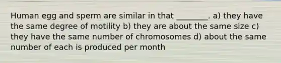 Human egg and sperm are similar in that ________. a) they have the same degree of motility b) they are about the same size c) they have the same number of chromosomes d) about the same number of each is produced per month