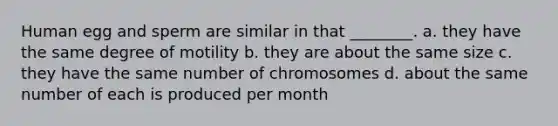 Human egg and sperm are similar in that ________. a. they have the same degree of motility b. they are about the same size c. they have the same number of chromosomes d. about the same number of each is produced per month