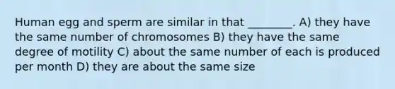 Human egg and sperm are similar in that ________. A) they have the same number of chromosomes B) they have the same degree of motility C) about the same number of each is produced per month D) they are about the same size