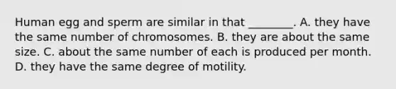 Human egg and sperm are similar in that ________. A. they have the same number of chromosomes. B. they are about the same size. C. about the same number of each is produced per month. D. they have the same degree of motility.