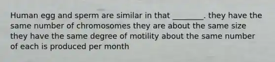 Human egg and sperm are similar in that ________. they have the same number of chromosomes they are about the same size they have the same degree of motility about the same number of each is produced per month