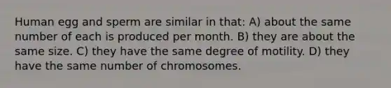 Human egg and sperm are similar in that: A) about the same number of each is produced per month. B) they are about the same size. C) they have the same degree of motility. D) they have the same number of chromosomes.