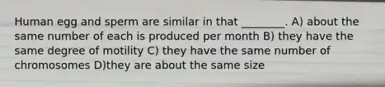 Human egg and sperm are similar in that ________. A) about the same number of each is produced per month B) they have the same degree of motility C) they have the same number of chromosomes D)they are about the same size