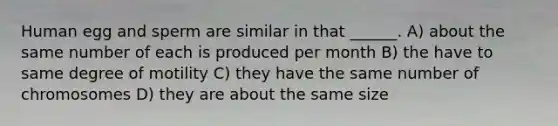 Human egg and sperm are similar in that ______. A) about the same number of each is produced per month B) the have to same degree of motility C) they have the same number of chromosomes D) they are about the same size