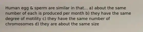 Human egg & sperm are similar in that... a) about the same number of each is produced per month b) they have the same degree of motility c) they have the same number of chromosomes d) they are about the same size