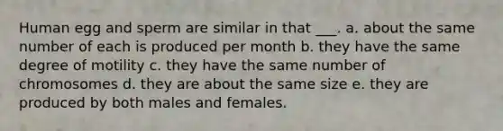 Human egg and sperm are similar in that ___. a. about the same number of each is produced per month b. they have the same degree of motility c. they have the same number of chromosomes d. they are about the same size e. they are produced by both males and females.