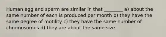 Human egg and sperm are similar in that ________ a) about the same number of each is produced per month b) they have the same degree of motility c) they have the same number of chromosomes d) they are about the same size