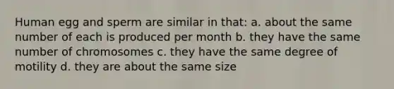 Human egg and sperm are similar in that: a. about the same number of each is produced per month b. they have the same number of chromosomes c. they have the same degree of motility d. they are about the same size