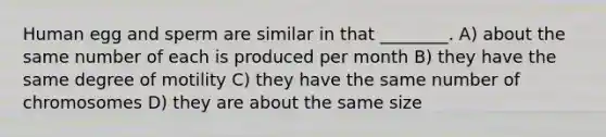 Human egg and sperm are similar in that ________. A) about the same number of each is produced per month B) they have the same degree of motility C) they have the same number of chromosomes D) they are about the same size