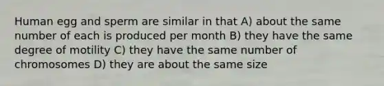 Human egg and sperm are similar in that A) about the same number of each is produced per month B) they have the same degree of motility C) they have the same number of chromosomes D) they are about the same size