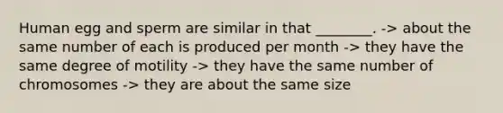 Human egg and sperm are similar in that ________. -> about the same number of each is produced per month -> they have the same degree of motility -> they have the same number of chromosomes -> they are about the same size