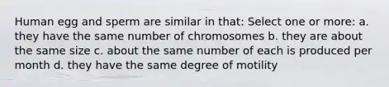 Human egg and sperm are similar in that: Select one or more: a. they have the same number of chromosomes b. they are about the same size c. about the same number of each is produced per month d. they have the same degree of motility