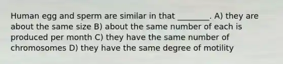 Human egg and sperm are similar in that ________. A) they are about the same size B) about the same number of each is produced per month C) they have the same number of chromosomes D) they have the same degree of motility