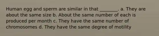Human egg and sperm are similar in that ________. a. They are about the same size b. About the same number of each is produced per month c. They have the same number of chromosomes d. They have the same degree of motility