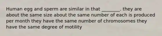 Human egg and sperm are similar in that ________. they are about the same size about the same number of each is produced per month they have the same number of chromosomes they have the same degree of motility