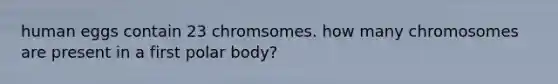 human eggs contain 23 chromsomes. how many chromosomes are present in a first polar body?