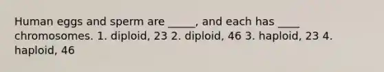 Human eggs and sperm are _____, and each has ____ chromosomes. 1. diploid, 23 2. diploid, 46 3. haploid, 23 4. haploid, 46