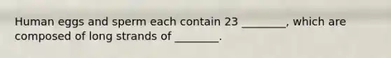 Human eggs and sperm each contain 23 ________, which are composed of long strands of ________.
