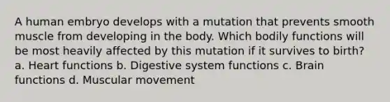 A human embryo develops with a mutation that prevents smooth muscle from developing in the body. Which bodily functions will be most heavily affected by this mutation if it survives to birth? a. Heart functions b. Digestive system functions c. Brain functions d. Muscular movement