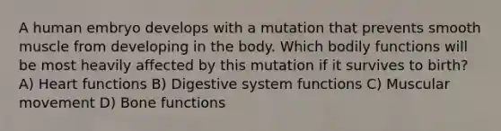 A human embryo develops with a mutation that prevents smooth muscle from developing in the body. Which bodily functions will be most heavily affected by this mutation if it survives to birth? A) Heart functions B) Digestive system functions C) Muscular movement D) Bone functions