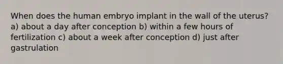 When does the human embryo implant in the wall of the uterus? a) about a day after conception b) within a few hours of fertilization c) about a week after conception d) just after gastrulation