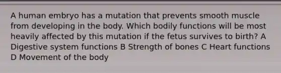 A human embryo has a mutation that prevents smooth muscle from developing in the body. Which bodily functions will be most heavily affected by this mutation if the fetus survives to birth? A Digestive system functions B Strength of bones C Heart functions D Movement of the body