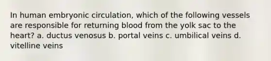 In human embryonic circulation, which of the following vessels are responsible for returning blood from the yolk sac to <a href='https://www.questionai.com/knowledge/kya8ocqc6o-the-heart' class='anchor-knowledge'>the heart</a>? a. ductus venosus b. portal veins c. umbilical veins d. vitelline veins