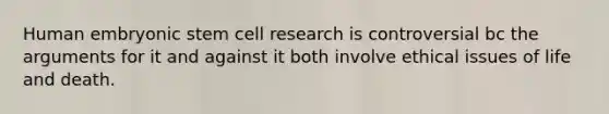 Human embryonic stem cell research is controversial bc the arguments for it and against it both involve ethical issues of life and death.