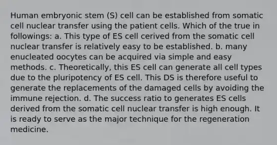 Human embryonic stem (S) cell can be established from somatic cell nuclear transfer using the patient cells. Which of the true in followings: a. This type of ES cell cerived from the somatic cell nuclear transfer is relatively easy to be established. b. many enucleated oocytes can be acquired via simple and easy methods. c. Theoretically, this ES cell can generate all cell types due to the pluripotency of ES cell. This DS is therefore useful to generate the replacements of the damaged cells by avoiding the immune rejection. d. The success ratio to generates ES cells derived from the somatic cell nuclear transfer is high enough. It is ready to serve as the major technique for the regeneration medicine.