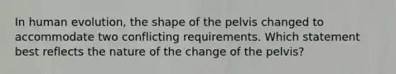 In human evolution, the shape of the pelvis changed to accommodate two conflicting requirements. Which statement best reflects the nature of the change of the pelvis?