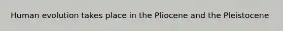 Human evolution takes place in the Pliocene and the Pleistocene