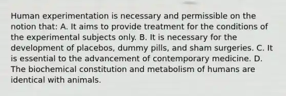 Human experimentation is necessary and permissible on the notion that: A. It aims to provide treatment for the conditions of the experimental subjects only. B. It is necessary for the development of placebos, dummy pills, and sham surgeries. C. It is essential to the advancement of contemporary medicine. D. The biochemical constitution and metabolism of humans are identical with animals.