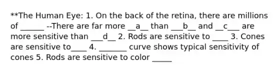 **The Human Eye: 1. On the back of the retina, there are millions of ______ --There are far more __a__ than ___b__ and __c___ are more sensitive than ___d__ 2. Rods are sensitive to ____ 3. Cones are sensitive to____ 4. _______ curve shows typical sensitivity of cones 5. Rods are sensitive to color _____