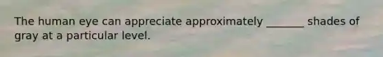 The human eye can appreciate approximately _______ shades of gray at a particular level.